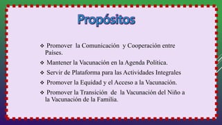  Promover la Comunicación y Cooperación entre
Países.
 Mantener la Vacunación en la Agenda Política.
 Servir de Plataforma para las Actividades Integrales
 Promover la Equidad y el Acceso a la Vacunación.
 Promover la Transición de la Vacunación del Niño a
la Vacunación de la Familia.
 