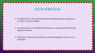  Coordinación con Sociedad Panameña de Odontología para la aplicación
de Flúor y Kit de Cepillado.
 Coordinación con el Tribunal Electoral para la colocación de Puestos para
Registro de Niños.
 Captación y Vacunación de Pacientes con Enfermedades Crónicas en los
Hospitales
 