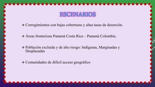  Corregimientos con bajas coberturas y altas tasas de deserción.
 Áreas fronterizas Panamá Costa Rica – Panamá Colombia.
 Población excluida y de alto riesgo: Indígenas, Marginadas y
Desplazadas
 Comunidades de difícil acceso geográfico
 