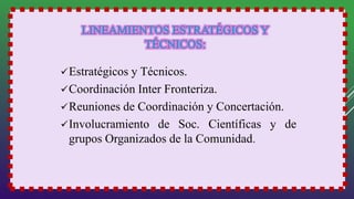 Estratégicos y Técnicos.
Coordinación Inter Fronteriza.
Reuniones de Coordinación y Concertación.
Involucramiento de Soc. Científicas y de
grupos Organizados de la Comunidad.
 