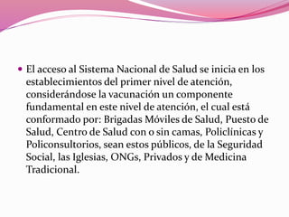  El acceso al Sistema Nacional de Salud se inicia en los
establecimientos del primer nivel de atención,
considerándose la vacunación un componente
fundamental en este nivel de atención, el cual está
conformado por: Brigadas Móviles de Salud, Puesto de
Salud, Centro de Salud con o sin camas, Policlínicas y
Policonsultorios, sean estos públicos, de la Seguridad
Social, las Iglesias, ONGs, Privados y de Medicina
Tradicional.
 