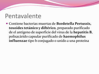 Pentavalente
 Contiene bacterias muertas de Bordetella Pertussis,
toxoides tetánico y diftérico, preparado purificado
de el antígeno de superficie del virus de la hepatitis B,
polisacárido capsular purificado de haemophilus
influenzae tipo b conjugado o unido a una proteína
 