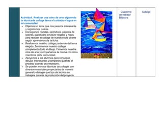 Actividad. Realizar una obra de arte siguiendo
la técnicade collage tema el cuidado el agua en
mi comunidad
• Elijamos un tema que nos parezca interesante
y registremos cuáles.
• Consigamos revistas, periódicos, papeles de
colores, papel para envolver regalos y hojas
para realizar el collage de nuestra obra dearte
según aprendimos de la ficha.
• Realicemos nuestro collage partiendo del tema
elegido. Terminemos nuestro collage
completando todo el dibujo. Firmemos nuestra
obra de arte y compartamos la misma con otros
miembros de la comunidad.
• Apoyemos a los alumnos para conseguir
dibujos interesantes ycompletos guiando el
proceso cuando sea necesario.
• Se pueden mostrar técnicas de collages con
diversos materiales proyectarlos de manera
general y dialogar que tipo de técnica se
trabajara durante la producción del proyecto
Cuaderno
de trabajo/
Bitácora
Collage
 