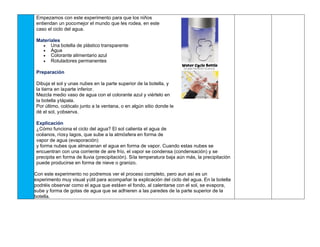 Empezamos con este experimento para que los niños
entiendan un pocomejor el mundo que les rodea, en este
caso el ciclo del agua.
Materiales
• Una botella de plástico transparente
• Agua
• Colorante alimentario azul
• Rotuladores permanentes
Preparación
Dibuja el sol y unas nubes en la parte superior de la botella, y
la tierra en laparte inferior.
Mezcla medio vaso de agua con el colorante azul y viértelo en
la botella ytápala.
Por último, colócalo junto a la ventana, o en algún sitio donde le
dé el sol, yobserva.
Explicación
¿Cómo funciona el ciclo del agua? El sol calienta el agua de
océanos, ríosy lagos, que sube a la atmósfera en forma de
vapor de agua (evaporación)
y forma nubes que almacenan el agua en forma de vapor. Cuando estas nubes se
encuentran con una corriente de aire frío, el vapor se condensa (condensación) y se
precipita en forma de lluvia (precipitación). Sila temperatura baja aún más, la precipitación
puede producirse en forma de nieve o granizo.
Con este experimento no podremos ver el proceso completo, pero aun así es un
experimento muy visual yútil para acompañar la explicación del ciclo del agua. En la botella
podréis observar como el agua que estáen el fondo, al calentarse con el sol, se evapora,
sube y forma de gotas de agua que se adhieren a las paredes de la parte superior de la
botella.
 