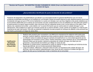 “Nombre del Proyecto: EN NUESTRA COLINIA CUIDAMOS EL AGUA (Crear una Galería de Arte para promover
elcuidado del Agua).
¿Qué problemática identificada dio pauta a la elección de este problema?
Partiendo del diagnóstico de problemáticas que afectan a la comunidad escolar en general identificamos que uno de los
problemas ambientales percibidos en la localidad de Luis Donaldo Colosio se puede observar la gran despreocupación por el uso
inmoderado del agua ya que el 75% de los habitantes no cuenta con drenaje y aun usa fosa, llegando a las pocas coladeras que
se encuentras distribuidas por la colonia así provocando una gran contaminación en los ríos aledaños por otra parte esto genera
el estancamiento de aguas negras también cabe mencionar que los habitantes tiende a tirar mucha basura en las calles y esto
afecta a las coladeras comunidad y esto debido a la “La poca información que se cuenta sobre el cuidado del agua” y sus
afectaciones. Este problema se origina por diversas causas de su entorno familiar y social, donde se ha dejado a un lado la gran
importancia de este vital líquido. Para ello se pretende la realización de este proyecto en enfoque de reflexión a las acciones que
han hecho y provocado a lo largo de varios años.
Justificación
yPropósito
del Proyecto
a Desarrollar
• Realizar este proyecto para concientizar a los NNA de la importancia de colaborar entre todos para
alcanzar nuestros objetivos, entenderque todos podemos aportar cosas positivas a nuestro entorno.
• La reflexión sobre el cuidado del agua se centrará principalmente en su comunidad siguiendo así los
aprendizajes de Formación Cívica y Ética. Podrán entrevistar a otros miembros de su comunidad para
descubrir ideas que les ayuden a generar propuestas de cuidado del agua, las ideas que van
generando y descubriendo las tendrán que reflejar en obras de arte.
• Realizarán su propia pintura, expresando su sentir en relación al agua, inspirados por la técnica de las
figuras geométricas, así se vinculanuevamente Matemáticas.
• Luego de analizar, reflexionar y descubrir obras de arte y la importancia del cuidado del agua, las
alumnas y alumnos estarán preparadospara crear obras de arte invitando al cuidado del agua, la
galería de arte que se montará para invitar a miembros de la comunidad.
 