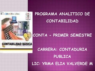 PROGRAMA ANALITICO DE
     CONTABILIDAD


CONTA - PRIMER SEMESTRE


  CARRERA: CONTADURIA
        PUBLICA
LIC: YRMA ELIA VALVERDE M
 