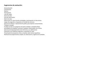 Sugerencias de evaluación:
Autoevaluación
Coevaluación.
Rubrica.
Participación.
Lista de cotejo.
Diario de clase.
Guía de observación.
Diario de clase.
Observación en clase durante actividades y participación en discusiones.
Juegos de preguntas y respuestas en formato de concurso.
Ejercicios de dibujo o representación gráfica para expresar conocimientos.
Trabajo en equipo.
Pruebas escritas con preguntas de opción múltiple o verdadero/falso.
Actividades de completar oraciones o palabras relacionadas con el tema.
Ejercicios de emparejamiento entre términos y sus definiciones.
Evaluación oral mediante preguntas y respuestas en clase.
Presentación de proyectos cortos y creativos sobre temas específicos.
Realización de experimentos simples con observación y registro de resultados.
 