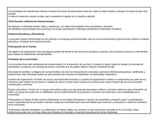 Los resultados de evaluaciones internas muestran las áreas de oportunidad sobre las cuales se debe mejorar y trabajar a lo largo de este ciclo
escolar.
La tasa de deserción escolar es baja, pero la asistencia irregular es un desafío a abordar.
Clima Escolar y Relaciones Interpersonales:
Se observa un ambiente escolar cálido y respetuoso, con relaciones positivas entre estudiantes y docentes.
Se identifican oportunidades para promover una mayor participación y liderazgo estudiantil en actividades escolares.
Políticas Educativas y Normativas:
La escuela muestra conformidad con las políticas y normativas gubernamentales, pero se busca implementar programas para mejorar la calidad
educativa y fortalecer la formación docente.
Participación de la Familia:
Se registra una participación activa de algunos padres de familia en las reuniones escolares y eventos, pero se busca involucrar a más familias
para mejorar la colaboración escuela-familia.
Fortalezas de la comunidad:
La comunidad local está medianamente comprometida con la educación de sus hijos y muestra un ligero interés en apoyar a la escuela en
actividades y proyectos, sin embargo es preciso comentar que se pueden obtener mejores resultados de ello.
Diversidad de familias: La llegada de nuevas familias a la zona ha enriquecido la comunidad, aportando distintas perspectivas, habilidades y
experiencias. Esta diversidad puede ser aprovechada para impulsar la creatividad y el aprendizaje colaborativo.
Iniciativa de organización: El hecho de que la comunidad esté iniciando un proceso de organización muestra un compromiso por parte de sus
miembros para mejorar la convivencia y calidad de vida en el área. Esta iniciativa es el primer paso hacia el desarrollo de una comunidad
cohesionada y proactiva.
Equipo comunitario: Contar con un equipo comunitario indica que hay personas dispuestas a liderar y coordinar esfuerzos para el beneficio de
todos. Un equipo así puede ser un catalizador para la implementación de proyectos y acciones que respondan a las necesidades de la
comunidad.
Participación en fiestas: El alto nivel de participación en las fiestas demuestra un sentido de comunidad y cohesión social. La participación
activa, especialmente de los adultos mayores, puede ser canalizada para otras actividades que involucren y empoderen a todos los miembros
de la comunidad.
Tradiciones culturales arraigadas: La celebración de fiestas refleja una conexión con las tradiciones culturales de la comunidad. Estas
tradiciones pueden ser una base sólida para fortalecer la identidad y el sentido de pertenencia de los habitantes.
 