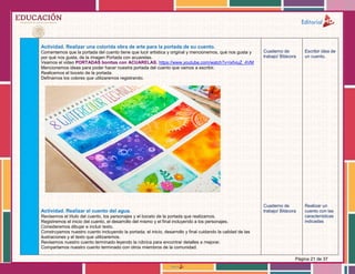 Página 21 de 37
Actividad. Realizar una colorida obra de arte para la portada de su cuento.
Comentemos que la portada del cuento tiene que lucir artística y original y mencionemos, qué nos gusta y
por qué nos gusta, de la imagen Portada con acuarelas.
Veamos el video PORTADAS bonitas con ACUARELAS. https://www.youtube.com/watch?v=ixfviuZ_4VM
Mencionemos ideas para poder hacer nuestra portada del cuento que vamos a escribir.
Realicemos el boceto de la portada.
Definamos los colores que utilizaremos registrando.
Actividad. Realizar el cuento del agua.
Revisemos el título del cuento, los personajes y el boceto de la portada que realizamos.
Registremos el inicio del cuento, el desarrollo del mismo y el final incluyendo a los personajes.
Consideremos dibujar e incluir texto.
Construyamos nuestro cuento incluyendo la portada, el inicio, desarrollo y final cuidando la calidad de las
ilustraciones y el texto que utilizaremos.
Revisemos nuestro cuento terminado leyendo la rúbrica para encontrar detalles a mejorar.
Compartamos nuestro cuento terminado con otros miembros de la comunidad.
Cuaderno de
trabajo/ Bitácora
Cuaderno de
trabajo/ Bitácora
Escribir idea de
un cuento.
Realizar un
cuento con las
características
indicadas
 