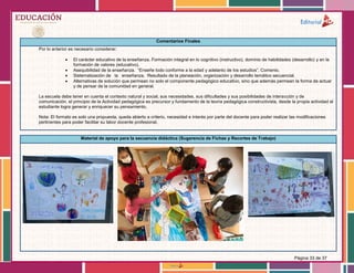 Página 33 de 37
Comentarios Finales
Por lo anterior es necesario considerar:
 El carácter educativo de la enseñanza. Formación integral en lo cognitivo (instructivo), dominio de habilidades (desarrollo) y en la
formación de valores (educativo).
 Asequibilidad de la enseñanza. “Enseñe todo conforme a la edad y adelanto de los estudios”. Comenio.
 Sistematización de la enseñanza. Resultado de la planeación, organización y desarrollo temático secuencial.
 Alternativas de solución que permean no solo el componente pedagógico educativo, sino que además permean la forma de actuar
y de pensar de la comunidad en general.
La escuela debe tener en cuenta el contexto natural y social, sus necesidades, sus dificultades y sus posibilidades de interacción y de
comunicación, el principio de la Actividad pedagógica es precursor y fundamento de la teoría pedagógica constructivista, desde la propia actividad el
estudiante logra generar y enriquecer su pensamiento.
Nota: El formato es solo una propuesta, queda abierto a criterio, necesidad e interés por parte del docente para poder realizar las modificaciones
pertinentes para poder facilitar su labor docente profesional.
Material de apoyo para la secuencia didáctica (Sugerencia de Fichas y Recortes de Trabajo)
 