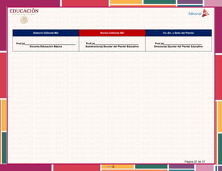 Página 37 de 37
Elaboró Editorial MD Revisó Editorial MD Vo. Bo. y Sello del Plantel
Prof.(a)____________________________________
Docente Educación Básica
Prof.(a)_______________________________
Subdirector(a) Escolar del Plantel Educativo
Prof.(a)___________________________
Director(a) Escolar del Plantel Educativo
 
