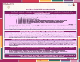 Página 4 de 37
SEGUNDO PLANO: CONTEXTUALIZACIÓN
Identificar la estrategia o estrategias nacionales a las que debe recurrir la escuela para el tratamiento de los
contenidos de aprendizaje.
 Como se señala en el Plan de Estudios para la educación preescolar, primaria y secundaria 2022, las estrategias nacionales son un componente de la
propuesta curricular y son nueve, a saber:
 Estrategia nacional para la enseñanza de lenguas y culturas indígenas y afromexicanas.
 Estrategia nacional de educación inclusiva.
 Estrategia nacional para la educación multigrado.
 Estrategia nacional para la atención a niñas, niños y adolescentes en situaciones de migración, interna y externa.
 Estrategia nacional para fortalecer a las escuelas como parte del tejido comunitario en contextos urbanos.
 Estrategia nacional con perspectiva de género para mantener a las escuelas libres de violencia y acoso.
 Estrategia nacional de lectura.
(SEP, 2022, p. 6).
 Para la mejor atención de los alumnos detectados que presentan NEE se establecerán las siguientes acciones derivadas de la Estrategia nacional de
educación inclusiva:
 Hacer acopio de la ficha evolutiva de los alumnos para contar con los referentes inmediatos de información que articulen el seguimiento de atención en el
nivel y den seguimiento al proceso de desarrollo planteado para cada alumno.
Articulaciones entre contenidos de campos formativos como grados y fases
 Se requiere analizar el mapa general de contenidos de cada fase para establecer posibles articulaciones entre contenidos de campos formativos como
grados y fases. La viabilidad de dicha articulación está en las posibilidades del trabajo colegiado docente, las características de los alumnos y la
trayectoria o relaciones entre contenidos que pueden ser o no secuenciados, pero mantienen una ligazón temática, complementaria, de contraste entre
otros criterios similares, que permitan al personal docente identificar rutas de contenidos en el mapa general que está al inicio de cada programa como
paso importante para el diseño de sus actividades de aprendizaje.
Construcción y Selección de las situaciones-problemas que se tomarán como base para el trabajo didáctico
 Pueden ser problemas del entorno inmediato o mediato (vivienda, agua, salud, respeto a la diferencia de géneros, racismo, clasismo), nacionales
(estupefacientes, violencia social, convivencia, construcción de la paz) y globales (mercados, economía, calentamiento global, relaciones norte-sur, entre
muchos más). Estas situaciones-problemas se tomarán en cuenta dependiendo de la fase escolar y de las situaciones que permitan que el alumno aborde
de manera significativa problemas que puedan ser de su interés. En este punto los ejes articuladores del plan también pueden ayudar a definir tales
situaciones problema.
Selección de metodologías para abordar las situaciones-problemas que se tomarán como base para el trabajo
didáctico
 Una vez delimitado el problema del entorno inmediato o mediato en donde se inscribe el plantel, el colegiado docente empezará a
 reflexionar y diseñar la manera de abordarlos, sea por: Proyectos, Enseñanza por problemas, Enseñanza globalizada, entre otro tipo de
 estrategias didácticas; buscando siempre una perspectiva de trabajo desde situaciones reales y sentidas por NN.
Selección de estrategias didácticas y de aprendizaje para trabajar en los grados-fase y entre ellos para abordar las
situaciones-problemas que se tomarán como base para el trabajo didáctico
 