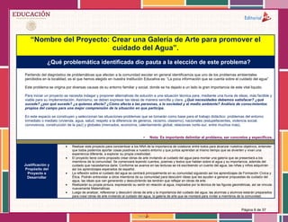 Página 9 de 37
“Nombre del Proyecto: Crear una Galería de Arte para promover el
cuidado del Agua”.
¿Qué problemática identificada dio pauta a la elección de este problema?
Partiendo del diagnóstico de problemáticas que afectan a la comunidad escolar en general identificamos que uno de los problemas ambientales
percibidos en la localidad, es el que hemos elegido en nuestra Institución Educativa es: “La poca información que se cuenta sobre el cuidado del agua”
Este problema se origina por diversas causas de su entorno familiar y social, donde se ha dejado a un lado la gran importancia de este vital liquido.
Para iniciar un proyecto se necesita indagar y proponer alternativas de solución a una situación técnica para, mediante una lluvia de ideas, más factible y
viable para su implementación. Asimismo, se deben expresar las ideas de manera sencilla y clara. ¿Qué necesidades debemos satisfacer? ¿qué
sucede? ¿por qué sucede? ¿a quienes afecta? ¿Cómo afecta a las personas, a la sociedad y al medio ambiente? Análisis de conocimientos
propios del campo para una mejor comprensión de la situación en que participa.
En este espacio se construyen y seleccionan las situaciones-problemas que se tomarán como base para el trabajo didáctico: problemas del entorno
inmediato o mediato (vivienda, agua, salud, respeto a la diferencia de géneros, racismo, clasismo), nacionales (estupefacientes, violencia social,
convivencia, construcción de la paz) y globales (mercados, economía, calentamiento global, relaciones norte-sur, entre muchos más).
• Nota: Es importante delimitar el problema, ser concretos y específicos.
Justificación y
Propósito del
Proyecto a
Desarrollar
 Realizar este proyecto para concientizar a los NNA de la importancia de colaborar entre todos para alcanzar nuestros objetivos, entender
que todos podemos aportar cosas positivas a nuestro entorno y que juntos aprendan al mismo tiempo que se divierten y vivan una
experiencia diferente, a explorar su propia creatividad.
 El proyecto tiene como proposito crear obras de arte invitando al cuidado del agua para montar una galería que se presentará a los
miembros de la comunidad. Se comenzará leyendo cuentos, poemas y textos que hablan sobre el agua y su importancia, además del
cuidado que necesitamos darle. Conforme se avance en las lecturas se irá escribiendo un cuento del agua, las niñas y niños adquirirán
así los aprendizajes esperados de español.
 La reflexión sobre el cuidado del agua se centrará principalmente en su comunidad siguiendo así los aprendizajes de Formación Cívica y
Ética. Podrán entrevistar a otros miembros de su comunidad para descubrir ideas que les ayuden a generar propuestas de cuidado del
agua, las ideas que van generando y descubriendo las tendrán que reflejar en obras de arte.
 Realizarán su propia pintura, expresando su sentir en relación al agua, inspirados por la técnica de las figuras geométricas, así se vincula
nuevamente Matemáticas.
 Luego de analizar, reflexionar y descubrir obras de arte y la importancia del cuidado del agua, las alumnas y alumnos estarán preparados
para crear obras de arte invitando al cuidado del agua, la galería de arte que se montará para invitar a miembros de la comunidad.
 