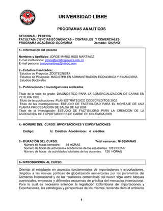 UNIVERSIDAD LIBRE

                              PROGRAMAS ANALÍTICOS
SECCIONAL: PEREIRA
FACULTAD: CIENCIAS ECONOMICAS – CONTABLES Y COMERCIALES
PROGRAMA ACADÉMCO: ECONOMIA               Jornada: DIURNO

1.- Información del docente

Nombres y Apellidos: JORGE MARIO RIOS MARTINEZ
E-mail institucional: jmrios@unilibrepereira.edu.co
E-mail persona: jmriosmartinez@yahoo.com

2.- Estudios Realizados:
 Estudios de Pregrado: ZOOTECNISTA
 Estudios de Postgrado: MAGISTER EN ADMINISTRACION ECONOMICA Y FINANCIERA
 Estudios Doctorales:

3.- Publicaciones o investigaciones realizadas:

Titulo de la tesis de grado: DIAGNOSTICO PARA LA COMERCIALIZACION DE CARNE EN
PEREIRA 1995.
Titulo de las publicaciones: PLAN ESTRATEGICO CODECREDITOS 2002
Titulo de las investigaciones: ESTUDIO DE FACTIBILIDAD PARA EL MONTAJE DE UNA
PLANTA PROCESADORA DE SALSA DE AJI 2008
Titulo de la investigación: ESTUDIO DE FACTIBILIDAD PARA LA CREACION DE LA
ASOCIACION DE EXPORTADORES DE CARNE DE COLOMBIA 2009


4.- NOMBRE DEL CURSO: IMPORTACIONES Y EXPORTACIONES

  Código:             U. Créditos Académicos: 4 créditos


5.- DURACIÓN DEL CURSO:                                  Total semanas: 16 SEMANAS
    Número de horas semestre:     64 HORAS
    Número de horas de actividades académicas de los estudiantes: 128 HORAS
    Número de horas de actividades tutoriales de los docentes: 128 HORAS


6- INTRODUCCION AL CURSO:

Orientar al estudiante en aspectos fundamentales de importaciones y exportaciones,
dirigidos a las nuevas políticas de globalización enmarcadas por los parámetros del
Comercio Internacional y de las relaciones comerciales del nuevo siglo entre bloques
comerciales, empresas y diferentes esquemas de práctica del mercadeo internacional.
Para lo cual es necesario entender la legislación Colombiana de Importaciones y
Exportaciones, las estrategias y perspectivas de los mismos, teniendo claro el ambiente


                                            1
 