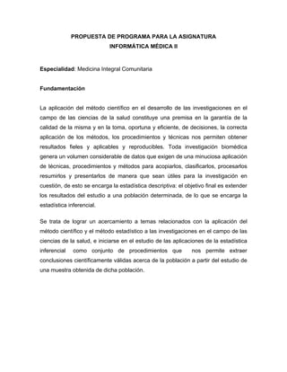 PROPUESTA DE PROGRAMA PARA LA ASIGNATURA
                            INFORMÁTICA MÉDICA II



Especialidad: Medicina Integral Comunitaria


Fundamentación


La aplicación del método científico en el desarrollo de las investigaciones en el
campo de las ciencias de la salud constituye una premisa en la garantía de la
calidad de la misma y en la toma, oportuna y eficiente, de decisiones, la correcta
aplicación de los métodos, los procedimientos y técnicas nos permiten obtener
resultados fieles y aplicables y reproducibles. Toda investigación biomédica
genera un volumen considerable de datos que exigen de una minuciosa aplicación
de técnicas, procedimientos y métodos para acopiarlos, clasificarlos, procesarlos
resumirlos y presentarlos de manera que sean útiles para la investigación en
cuestión, de esto se encarga la estadística descriptiva: el objetivo final es extender
los resultados del estudio a una población determinada, de lo que se encarga la
estadística inferencial.

Se trata de lograr un acercamiento a temas relacionados con la aplicación del
método científico y el método estadístico a las investigaciones en el campo de las
ciencias de la salud, e iniciarse en el estudio de las aplicaciones de la estadística
inferencial   como conjunto de procedimientos que              nos permite extraer
conclusiones científicamente válidas acerca de la población a partir del estudio de
una muestra obtenida de dicha población.
 