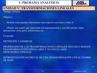 Präsentat
ion
1- PRGRAMA ANALITICO.
19 Algebra Lineal
UNIDAD V: TRANSFORMACIONES LINEALES
Tiempo: 18 horas
Objetivo:
- Mostrar como pueden relacionarse unos espacios con otros o entre sí .
- Obtener una matriz que representa a la transformación y con ella realizar varias
aplicaciones como giros, traslaciones, etc.
Contenido:
DEFINICIÓN Y EJEMPLOS
PROPIEDADES DE LAS TRANSFORMACIONES LINEALES: NÚCLEO E IMAGEN
TRANSFORMACIONES SINGULARES Y NO SINGULARES
OPERADORES LINEALES
REPRESENTACIÓN MATRICIAL DE UNA TRANSFORMACIÓN LINEAL CAMBIO
DE BASE
 