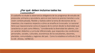¿Por qué deben incluirse todos los
contenidos?
El codiseño no elude la observancia obligatoria de los programas de estudio de
preescolar, primaria y secundaria, pero en ese marco es preciso transitar a una
visión contextualizada, flexible y realista sobre la toma de decisiones de las
maestras y los maestros respecto a cómo se enseña en la escuela. Lo nacional
tiene que reposicionarse como el espacio de lo común desde la diversidad que
caracteriza un país como México, "considerando la diversidad de saberes, con
un carácter didáctico y curricular diferenciado, que responda a las condiciones
personales, sociales, culturales, económicas de los estudiantes, docentes,
planteles, comunidades y regiones del país. Como lo establece el artículo 22 de
la LGE. (Anexo, 14/08/22).
 