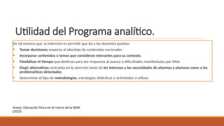 Utilidad del Programa analítico.
De tal manera que, la intención es permitir que las y los docentes puedan:
• Tomar decisiones respecto al abordaje de contenidos nacionales.
• Incorporar contenidos o temas que consideran relevantes para su contexto.
• Flexibilizar el tiempo que destinan para dar respuesta al avance o dificultades manifestadas por NNA.
• Elegir alternativas centradas en la atención tanto de los intereses y las necesidades de alumnas y alumnos como a las
problemáticas detectadas.
• Determinar el tipo de metodologías, estrategias didácticas o actividades a utilizar.
Anexo. Educación física en el marco de la NEM.
(2023)
 