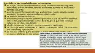 Para la lectura de la realidad tomen en cuenta que:
 Es un ejercicio participativo donde cada voz y mirada de quienes integran la
comunidad escolar –docentes, familias, estudiantes, etcétera– es escuchada y
tomada en cuenta;
 permite reunir información relevante y suficiente de nuestra escuela, nuestro
contexto y de quienes integramos la comunidad escolar;
 se alimenta de diversas fuentes;
 tiene como principal insumo, para ser significativo, lo que las personas sabemos,
conocemos, experimentamos y vivimos día a día, por lo que no se construye
solamente con datos estadísticos;
 el colectivo docente decide su estructura, contenido y extensión;
 se construye, revisa y dialoga en el colectivo docente para definir qué situaciones
son relevantes y significativas;
 se actualiza cada vez que lo requiere y la nueva información ayuda a tomar
decisiones a lo largo del ciclo escolar. La lectura de la realidad que hace cada colectivo docente es
distinta, no sólo porque cada escuela se ubica en un entorno
singular, sino también porque cada colectivo es único. Incluso
podrían surgir análisis distintos del contexto de una escuela si
fueran realizados por dos colectivos diferentes: no es posible
advertir que existen análisis mejores que otros, sino únicamente
distintos. En última instancia, lo importante es que este proceso tenga
sentido para quienes participan en él.
 