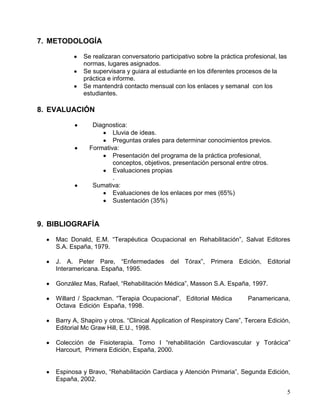 7. METODOLOGÍA

              Se realizaran conversatorio participativo sobre la práctica profesional, las
              normas, lugares asignados.
              Se supervisara y guiara al estudiante en los diferentes procesos de la
              práctica e informe.
              Se mantendrá contacto mensual con los enlaces y semanal con los
              estudiantes.

8. EVALUACIÓN

                 Diagnostica:
                        Lluvia de ideas.
                        Preguntas orales para determinar conocimientos previos.
                Formativa:
                        Presentación del programa de la práctica profesional,
                        conceptos, objetivos, presentación personal entre otros.
                        Evaluaciones propias
                        .
                 Sumativa:
                        Evaluaciones de los enlaces por mes (65%)
                        Sustentación (35%)


9. BIBLIOGRAFÍA

    Mac Donald, E.M. “Terapéutica Ocupacional en Rehabilitación”, Salvat Editores
    S.A. España, 1979.

    J. A. Peter Pare, “Enfermedades del Tórax”, Primera Edición, Editorial
    Interamericana. España, 1995.

    González Mas, Rafael, “Rehabilitación Médica”, Masson S.A. España, 1997.

    Willard / Spackman. “Terapia Ocupacional”, Editorial Médica            Panamericana,
    Octava Edición España, 1998.

    Barry A, Shapiro y otros. “Clinical Application of Respiratory Care”, Tercera Edición,
    Editorial Mc Graw Hill, E.U., 1998.

    Colección de Fisioterapia. Tomo I “rehabilitación Cardiovascular y Torácica”
    Harcourt, Primera Edición, España, 2000.


    Espinosa y Bravo, “Rehabilitación Cardiaca y Atención Primaria”, Segunda Edición,
    España, 2002.

                                                                                             5
 