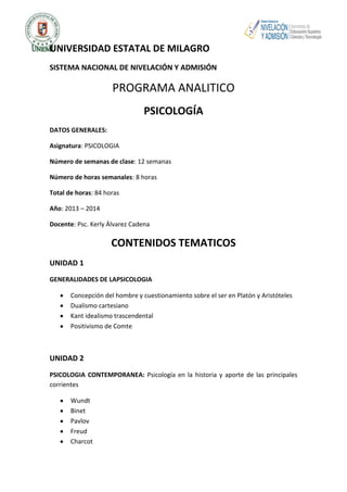 UNIVERSIDAD ESTATAL DE MILAGRO
SISTEMA NACIONAL DE NIVELACIÓN Y ADMISIÓN

PROGRAMA ANALITICO
PSICOLOGÍA
DATOS GENERALES:
Asignatura: PSICOLOGIA
Número de semanas de clase: 12 semanas
Número de horas semanales: 8 horas
Total de horas: 84 horas
Año: 2013 – 2014
Docente: Psc. Kerly Álvarez Cadena

CONTENIDOS TEMATICOS
UNIDAD 1
GENERALIDADES DE LAPSICOLOGIA
Concepción del hombre y cuestionamiento sobre el ser en Platón y Aristóteles
Dualismo cartesiano
Kant idealismo trascendental
Positivismo de Comte

UNIDAD 2
PSICOLOGIA CONTEMPORANEA: Psicología en la historia y aporte de las principales
corrientes
Wundt
Binet
Pavlov
Freud
Charcot

 