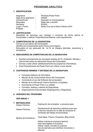 PROGRAMA ANALITICO
1. IDENTIFICACION.
Asignatura : Windows-Power Point
Sigla de la asignatura : XXXXX
Carrera/Curso : Operador en Computadoras
Requisitos : Saber leer y escribir.
Semestre : XXXXX
Lugar y Fecha : Santa Cruz de la Sierra Febrero 2014
Profesor : .
2. JUSTIFICACION
Necesidad de personas que manejen y conozcan de forma óptima el
Computador y realicen Presentaciones Básicas para exposiciones.
3. COMPETENCIAS DE LA ASIGNATURA.
Conoce el uso básico del Computador.
Identifica los componentes tanto físicos como lógicos
Demuestra el uso adecuado de la Pc en trabajos laborales, educativos y
domésticos.
4. INDICADORES DE COMPETENCIAS DE LA ASIGNATURA
• Expresa correctamente los conceptos basidos de Pc, Hradware, Maneja y
conoce bien todos los elementos físicos del Computador.
• Conoce y sabe utilizar satisfactoriamente los programas informáticos.
• Crea Presentaciones de Power Point con criterio y buen diseño.
5. CONTENIDOS MINIMOS Y ENFOQUE DE LA ASIGNATURA
• Conceptos Básicos de Informática
• Manejo de los componentes físicos del Computador
• Conociendo el uso del Software del computador.
• Manejo de la información interna (Archivos y Carpetas).
• Conociendo el Power Point y su utilidad.
• Formatos, diseños y efectos de Diapositivas.
• Organizaciones Estructurales (Organigramas y Diagramas).
6. UNIDADES DEL PROGRAMA
VER ANEXO 1
7. METODOLOGIA
Clases Teóricas :
Clases Prácticas :
Medios de Enseñanza :
Explicación de conceptos y procesos paso.
Planteamiento de ejercicios prácticos para que
el alumno resuelva en la sala de cómputos el
contenido del trabajo encomendado.
Texto Base, Pizarra, Proyectos, Blog Virtual.
Utilizar colores en procesos teóricos
Usar letra legible en la pizarra
Utilizar videos virtuales en práctica.
Uso de ejemplos que clarifican el proceso a
efectuar
 