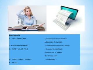BIBLIOGRAFÍA:

1.- ELÍAS LARA FLORES          : principios de la contabilidad

                               MÉXICO-DE. Trilla 1980.

2.-EDUARDO FERNÁNDEZ           : Contabilidad Comercial – Bolivia

3.- FINNE Y MILLER P.H.B.      : Curso de Contabilidad.

                               Introducción I México

                               DE. UTEHA. 1974

4.- TORRES TOVAR Y JUAN C.P.   : Contabilidad I.

5.- LEY 843
 
