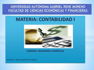 UNIVERSIDAD AUTÓNOMA GABRIEL RENE MORENO
 FACULTAD DE CIENCIAS ECONÓMICAS Y FINANCIERAS

         MATERIA: CONTABILIDAD I




                   CARRERA: INGENIERÍA COMERCIAL


DOCENTE: YRMA HUAYHUA FIGUEROA
 