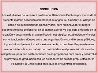 CONCLUSIÓN 
Los estudiantes de la carrera profesional Relaciones Públicas por medio de la 
presente materia necesitan comprender su origen, su función y su campo de 
acción de la mencionada ciencia y arte, para su innovador e íntegro 
desenvolvimiento profesional en el campo laboral, ya que está enfocada en la 
creación y desarrollo de una planificación estratégica, estableciendo vínculos 
comunicacionales idóneos entre una organización y sus diferentes públicos, 
logrando los objetivos trazados exitosamente, lo que también permite a los 
alumnos intensificar su trabajo con calidad desde el primer año de estudio 
competitivo, para que posteriormente estén preparados para crear y desarrollar 
su proyecto de graduación con los estándares de calidad propuestos por la 
Facultad y la Universidad en la que se encuentran estudiando. 
 