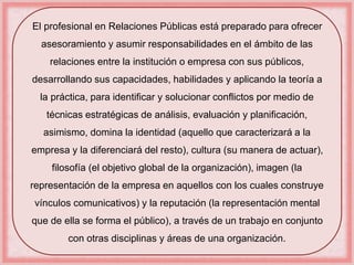 El profesional en Relaciones Públicas está preparado para ofrecer 
asesoramiento y asumir responsabilidades en el ámbito de las 
relaciones entre la institución o empresa con sus públicos, 
desarrollando sus capacidades, habilidades y aplicando la teoría a 
la práctica, para identificar y solucionar conflictos por medio de 
técnicas estratégicas de análisis, evaluación y planificación, 
asimismo, domina la identidad (aquello que caracterizará a la 
empresa y la diferenciará del resto), cultura (su manera de actuar), 
filosofía (el objetivo global de la organización), imagen (la 
representación de la empresa en aquellos con los cuales construye 
vínculos comunicativos) y la reputación (la representación mental 
que de ella se forma el público), a través de un trabajo en conjunto 
con otras disciplinas y áreas de una organización. 
 