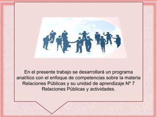 En el presente trabajo se desarrollará un programa 
analítico con el enfoque de competencias sobre la materia 
Relaciones Públicas y su unidad de aprendizaje Nº 7 
Relaciones Públicas y actividades. 
 