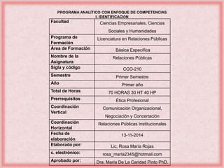 PROGRAMA ANALÍTICO CON ENFOQUE DE COMPETENCIAS 
I. IDENTIFICACIÓN 
Facultad Ciencias Empresariales, Ciencias 
Sociales y Humanidades 
Programa de 
Formación 
Licenciatura en Relaciones Públicas 
Área de Formación Básica Específica 
Nombre de la 
Asignatura 
Relaciones Públicas 
Sigla y código CCO-210 
Semestre Primer Semestre 
Año Primer año 
Total de Horas 70 HORAS 30 HT 40 HP 
Prerrequisitos Ética Profesional 
Coordinación 
Vertical 
Comunicación Organizacional, 
Negociación y Concertación 
Coordinación 
Horizontal 
Relaciones Públicas Institucionales 
Fecha de 
elaboración 
13-11-2014 
Elaborado por: Lic, Rosa María Rojas 
c. electrónico: rosa_maria2345@hotmail.com 
Aprobado por: Dra. María De La Caridad Pinto PhD. 
 