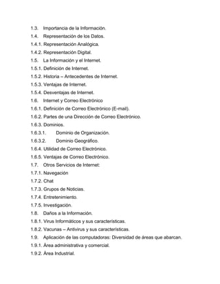 1.3. Importancia de la Información.
1.4. Representación de los Datos.
1.4.1. Representación Analógica.
1.4.2. Representación Digital.
1.5. La Información y el Internet.
1.5.1. Definición de Internet.
1.5.2. Historia – Antecedentes de Internet.
1.5.3. Ventajas de Internet.
1.5.4. Desventajas de Internet.
1.6. Internet y Correo Electrónico
1.6.1. Definición de Correo Electrónico (E-mail).
1.6.2. Partes de una Dirección de Correo Electrónico.
1.6.3. Dominios.
1.6.3.1. Dominio de Organización.
1.6.3.2. Dominio Geográfico.
1.6.4. Utilidad de Correo Electrónico.
1.6.5. Ventajas de Correo Electrónico.
1.7. Otros Servicios de Internet:
1.7.1. Navegación
1.7.2. Chat
1.7.3. Grupos de Noticias.
1.7.4. Entretenimiento.
1.7.5. Investigación.
1.8. Daños a la Información.
1.8.1. Virus Informáticos y sus características.
1.8.2. Vacunas – Antivirus y sus características.
1.9. Aplicación de las computadoras: Diversidad de áreas que abarcan.
1.9.1. Área administrativa y comercial.
1.9.2. Área Industrial.
 