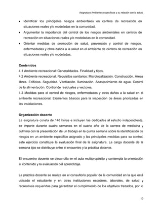 Asignatura Ambientes específicos y su relación con la salud.
.
10
• Identificar los principales riesgos ambientales en centros de recreación en
situaciones reales y/o modeladas en la comunidad.
• Argumentar la importancia del control de los riesgos ambientales en centros de
recreación en situaciones reales y/o modeladas en la comunidad.
• Orientar medidas de promoción de salud, prevención y control de riesgos,
enfermedades y otros daños a la salud en el ambiente de centros de recreación en
situaciones reales y/o modeladas.
Contenidos
4.1 Ambiente recreacional: Generalidades. Finalidad y tipos.
4.2 Ambiente recreacional. Requisitos sanitarios: Microlocalización. Construcción. Áreas
libres. Edificios. Seguridad. Ventilación. Iluminación. Abastecimiento de agua. Control
de la alimentación. Control de residuales y vectores.
4.3 Medidas para el control de riesgos, enfermedades y otros daños a la salud en el
ambiente recreacional. Elementos básicos para la inspección de áreas priorizadas en
las instalaciones.
Organización docente
La asignatura consta de 146 horas e incluyen las dedicadas al estudio independiente,
se imparte durante cuatro semanas en el cuarto año de la carrera de medicina y
culmina con la presentación de un trabajo en la quinta semana sobre la identificación de
riesgos en un ambiente específico asignado y las principales medidas para su control,
este ejercicio constituye la evaluación final de la asignatura. La carga docente de la
semana tipo se distribuye entre el encuentro y la práctica docente.
El encuentro docente se desarrolla en el aula multipropósito y contempla la orientación
al contenido y la evaluación del aprendizaje.
La práctica docente se realiza en el consultorio popular de la comunidad en la que está
ubicado el estudiante y en otras instituciones escolares, laborales, de salud y
recreativas requeridas para garantizar el cumplimiento de los objetivos trazados, por lo
 