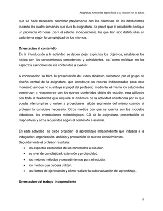 Asignatura Ambientes específicos y su relación con la salud.
.
11
que se hace necesario coordinar previamente con los directivos de las instituciones
durante las cuatro semanas que dura la asignatura. Se prevé que el estudiante dedique
un promedio 48 horas para el estudio independiente, las que han sido distribuidas en
cada tema según la complejidad de los mismos.
Orientación al contenido
En la introducción a la actividad se deben dejar explícitos los objetivos, establecer los
nexos con los conocimientos precedentes y coincidentes, así como enfatizar en los
aspectos esenciales de los contenidos a evaluar.
A continuación se hará la presentación del video didáctico elaborado por el grupo de
diseño central de la asignatura, que constituye un recurso indispensable para este
momento aunque no sustituye el papel del profesor; mediante el mismo los estudiantes
comienzan a relacionarse con los nuevos contenidos objeto de estudio, será utilizado
con toda la flexibilidad que requiere la dinámica de la actividad orientadora por lo que
puede interrumpirse o volver a proyectarse algún segmento del mismo cuando el
profesor lo considere necesario. Otros medios con que se cuenta son los modelos
didácticos, las orientaciones metodológicas, CD de la asignatura, presentación de
diapositivas y otros requeridos según el contenido a asimilar.
En esta actividad se debe propiciar el aprendizaje independiente que induzca a la
indagación, organización, análisis y producción de nuevos conocimientos.
Seguidamente el profesor resaltará:
• los aspectos esenciales de los contenidos a estudiar.
• su nivel de complejidad, extensión y profundidad.
• los mejores métodos y procedimientos para el estudio.
• los medios que deberá utilizar.
• las formas de ejercitación y cómo realizar la autoevaluación del aprendizaje.
Orientación del trabajo independiente
 