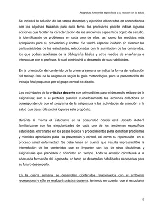 Asignatura Ambientes específicos y su relación con la salud.
.
12
Se indicará la solución de las tareas docentes y ejercicios elaborados en concordancia
con los objetivos trazados para cada tema, los profesores podrán indicar algunas
acciones que faciliten la caracterización de los ambientes específicos objeto de estudio,
la identificación de problemas en cada uno de ellos, así como las medidas más
apropiadas para su prevención y control. Se tendrá especial cuidado en atender las
particularidades de los estudiantes, relacionadas con la asimilación de los contenidos,
los que podrán auxiliarse de la bibliografía básica y otros medios de enseñanza e
interactuar con el profesor, lo cual contribuirá al desarrollo de sus habilidades.
En la orientación del contenido de la primera semana se indica la forma de realización
del trabajo final de la asignatura según la guía metodológica para la presentación del
trabajo final propuesta por el grupo central de diseño.
Las actividades de la práctica docente son primordiales para el desarrollo éxitoso de la
asignatura; sólo si el profesor planifica cuidadosamente las acciones didácticas en
correspondencia con el programa de la asignatura y las actividades de atención a la
salud que desarrolla podrá lograrse este propósito.
Durante la misma el estudiante en la comunidad donde está ubicado deberá
familiarizarse con las singularidades de cada uno de los ambientes específicos
estudiados, entrenarse en los pasos lógicos y procedimientos para identificar problemas
y medidas apropiadas para su prevención y control, así como su repercusión en el
proceso salud enfermedad. Se debe tener en cuenta que resulta imprescindible la
interrelación de los contenidos que se imparten con los de otras disciplinas y
asignaturas que preceden o coinciden en tiempo. Todo lo anterior contribuirá a la
adecuada formación del egresado, en tanto se desarrollan habilidades necesarias para
su futuro desempeño.
En la cuarta semana se desarrollan contenidos relacionados con el ambiente
recreacional y sólo se realizará práctica docente, teniendo en cuenta que el estudiante
 