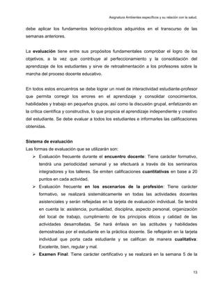 Asignatura Ambientes específicos y su relación con la salud.
.
13
debe aplicar los fundamentos teórico-prácticos adquiridos en el transcurso de las
semanas anteriores.
La evaluación tiene entre sus propósitos fundamentales comprobar el logro de los
objetivos, a la vez que contribuye al perfeccionamiento y la consolidación del
aprendizaje de los estudiantes y sirve de retroalimentación a los profesores sobre la
marcha del proceso docente educativo.
En todos estos encuentros se debe lograr un nivel de interactividad estudiante-profesor
que permita corregir los errores en el aprendizaje y consolidar conocimientos,
habilidades y trabajo en pequeños grupos, así como la discusión grupal, enfatizando en
la crítica científica y constructiva, lo que propicia el aprendizaje independiente y creativo
del estudiante. Se debe evaluar a todos los estudiantes e informarles las calificaciones
obtenidas.
Sistema de evaluación
Las formas de evaluación que se utilizarán son:
 Evaluación frecuente durante el encuentro docente: Tiene carácter formativo,
tendrá una periodicidad semanal y se efectuará a través de los seminarios
integradores y los talleres. Se emiten calificaciones cuantitativas en base a 20
puntos en cada actividad.
 Evaluación frecuente en los escenarios de la profesión: Tiene carácter
formativo, se realizará sistemáticamente en todas las actividades docentes
asistenciales y serán reflejadas en la tarjeta de evaluación individual. Se tendrá
en cuenta la: asistencia, puntualidad, disciplina, aspecto personal, organización
del local de trabajo, cumplimiento de los principios éticos y calidad de las
actividades desarrolladas. Se hará énfasis en las actitudes y habilidades
demostradas por el estudiante en la práctica docente. Se reflejarán en la tarjeta
individual que porta cada estudiante y se califican de manera cualitativa:
Excelente, bien, regular y mal.
 Examen Final: Tiene carácter certificativo y se realizará en la semana 5 de la
 