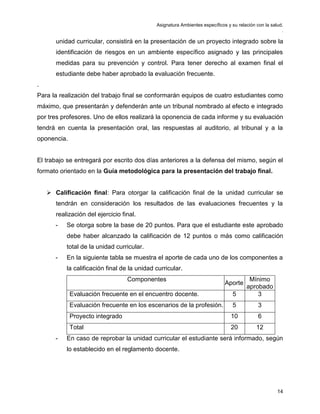 Asignatura Ambientes específicos y su relación con la salud.
.
14
unidad curricular, consistirá en la presentación de un proyecto integrado sobre la
identificación de riesgos en un ambiente específico asignado y las principales
medidas para su prevención y control. Para tener derecho al examen final el
estudiante debe haber aprobado la evaluación frecuente.
.
Para la realización del trabajo final se conformarán equipos de cuatro estudiantes como
máximo, que presentarán y defenderán ante un tribunal nombrado al efecto e integrado
por tres profesores. Uno de ellos realizará la oponencia de cada informe y su evaluación
tendrá en cuenta la presentación oral, las respuestas al auditorio, al tribunal y a la
oponencia.
El trabajo se entregará por escrito dos días anteriores a la defensa del mismo, según el
formato orientado en la Guía metodológica para la presentación del trabajo final.
 Calificación final: Para otorgar la calificación final de la unidad curricular se
tendrán en consideración los resultados de las evaluaciones frecuentes y la
realización del ejercicio final.
- Se otorga sobre la base de 20 puntos. Para que el estudiante este aprobado
debe haber alcanzado la calificación de 12 puntos o más como calificación
total de la unidad curricular.
- En la siguiente tabla se muestra el aporte de cada uno de los componentes a
la calificación final de la unidad curricular.
Componentes
Aporte
Mínimo
aprobado
Evaluación frecuente en el encuentro docente. 5 3
Evaluación frecuente en los escenarios de la profesión. 5 3
Proyecto integrado 10 6
Total 20 12
- En caso de reprobar la unidad curricular el estudiante será informado, según
lo establecido en el reglamento docente.
 
