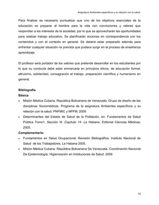 Asignatura Ambientes específicos y su relación con la salud.
.
15
Para finalizar es necesario puntualizar que uno de los objetivos esenciales de la
educación es preparar al hombre para la vida con convicciones y valores que
respondan a los intereses de la sociedad, por lo que se aprovecharán las oportunidades
para realizar trabajo educativo. Se planificarán acciones en correspondencia con los
contenidos y con el contexto en general. Se deberá estar preparado además para
enfrentar cualquier situación no prevista que pudiera surgir en el proceso de enseñanza
aprendizaje.
El profesor será portador de los valores que pretende desarrollar en los estudiantes por
lo que su conducta debe estar enmarcada en principios éticos, de educación formal,
altruismo, solidaridad, consagración al trabajo, preparación científica y humanismo en
general.
Bibliografía
Básica
• Misión Médica Cubana. República Bolivariana de Venezuela. Grupo de diseño de las
disciplinas Sociomédicas. Programa de la asignatura Ambientes específicos y su
relación con la salud. PNFMIC y NPFM; 2009.
• Determinantes del Estado de Salud de la Población, en: Fundamentos de Salud
Pública Tomo1. Sección III .Capítulo 14 .La Habana: Editorial Ciencias Médicas;
2005.
Complementaria:
• Fundamentos en Salud Ocupacional. Revisión Bibliográfica. Instituto Nacional de
Salud de los Trabajadores. La Habana 2005.
• Misión Médica Cubana. República Bolivariana De Venezuela. Coordinación Nacional
De Epidemiología. Higienización en Instituciones de Salud. 2009
 