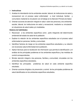 Asignatura Ambientes específicos y su relación con la salud.
.
4
 Instructivos
1. Analizar la interrelación de los ambientes escolar, laboral, de instituciones de salud y
recreacional con el proceso salud enfermedad a nivel individual, familiar y
comunitario mediante la vinculación con el trabajo en la Atención Primaria de Salud.
2. Orientar acciones de atención integral en salud sobre las personas y los ambientes
escolar, laboral, de instituciones de salud y recreacional, mediante su vinculación
en situaciones de salud reales y/o modeladas.
Sistema de habilidades:
• Reconocer a los ambientes específicos como parte integrante del determinante
ambiental del estado de salud de la población.
• Explicar la relación de los ambientes específicos estudiados con el proceso salud
enfermedad en personas, familia y comunidad.
• Identificar factores de riesgo en los ambientes específicos estudiados y su relación
con el proceso salud enfermedad de la población.
• Aplicar técnicas para la recolección de información que permita la identificación y el
análisis de los principales problemas en los ambientes específicos y las medidas de
control correspondientes.
• Brindar atención integral a las personas, familias y comunidad, vinculadas con los
ambientes específicos estudiados.
• Identificar los principales problemas de salud en cada ambiente específico
estudiado.
• Orientar acciones dirigidas a la prevención y control de los principales problemas de
salud identificados en los ambientes específicos estudiados.
 
