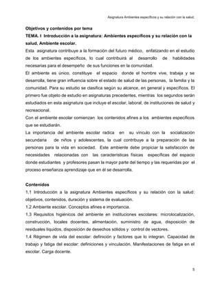Asignatura Ambientes específicos y su relación con la salud.
.
5
Objetivos y contenidos por tema
TEMA. I Introducción a la asignatura: Ambientes específicos y su relación con la
salud. Ambiente escolar.
Esta asignatura contribuye a la formación del futuro médico, enfatizando en el estudio
de los ambientes específicos, lo cual contribuirá al desarrollo de habilidades
necesarias para el desempeño de sus funciones en la comunidad.
El ambiente es único, constituye el espacio donde el hombre vive, trabaja y se
desarrolla, tiene gran influencia sobre el estado de salud de las personas, la familia y la
comunidad. Para su estudio se clasifica según su alcance, en general y específicos. El
primero fue objeto de estudio en asignaturas precedentes, mientras los segundos serán
estudiados en esta asignatura que incluye el escolar, laboral, de instituciones de salud y
recreacional.
Con el ambiente escolar comienzan los contenidos afines a los ambientes específicos
que se estudiarán.
La importancia del ambiente escolar radica en su vínculo con la socialización
secundaria de niños y adolescentes, la cual contribuye a la preparación de las
personas para la vida en sociedad. Este ambiente debe propiciar la satisfacción de
necesidades relacionadas con las características físicas específicas del espacio
donde estudiantes y profesores pasan la mayor parte del tiempo y las requeridas por el
proceso enseñanza aprendizaje que en él se desarrolla.
Contenidos
1.1 Introducción a la asignatura Ambientes específicos y su relación con la salud:
objetivos, contenidos, duración y sistema de evaluación.
1.2 Ambiente escolar. Conceptos afines e importancia.
1.3 Requisitos higiénicos del ambiente en instituciones escolares: microlocalización,
construcción, locales docentes, alimentación, suministro de agua, disposición de
residuales líquidos, disposición de desechos sólidos y control de vectores.
1.4 Régimen de vida del escolar: definición y factores que lo integran. Capacidad de
trabajo y fatiga del escolar: definiciones y vinculación. Manifestaciones de fatiga en el
escolar. Carga docente.
 