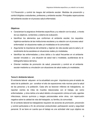 Asignatura Ambientes específicos y su relación con la salud.
.
6
1.5 Prevención y control de riesgos del ambiente escolar: Medidas de prevención y
control dirigidas a estudiantes, profesores y ambiente escolar. Principales repercusiones
del ambiente escolar en el proceso salud enfermedad.
Objetivos
• Caracterizar la asignatura Ambientes específicos y su relación con la salud, a través
de sus objetivos, contenidos y sistema de evaluación.
• Identificar los elementos que conforman el ambiente escolar, los requisitos
higiénico-sanitarios de las instituciones escolares y su relación con el proceso salud
enfermedad en situaciones reales y/o modeladas en la comunidad.
• Argumentar la importancia del ambiente y régimen de vida escolar para la salud y el
rendimiento de los escolares en situaciones reales y/o modeladas.
• Identificar las enfermedades y otros daños a la salud frecuentes en el ambiente
escolar vinculado a una situación de salud real o modelada, auxiliándose de la
bibliografía básica del tema.
• Orientar medidas de promoción de salud, prevención y control en el ambiente
escolar mediante su vinculación con situaciones de salud reales y/o modeladas.
Tema II. Ambiente laboral.
El ambiente laboral adquiere en la actualidad una gran importancia para el estado de
salud de la población, por constituir el sitio de exposiciones más nocivas para la salud
de las personas y la población. Cada año se lesionan millones de trabajadores, se
reportan cientos de miles de muertes relacionadas con el trabajo, así como
enfermedades y otros daños a la salud debido a la exposición crónica al ruido, agentes
infecciosos, tóxicos químicos y riesgos psicosociales entre otros, con repercusión
negativa sobre la calidad de vida del trabajador, su familia y la comunidad.
En el contexto laboral los trabajadores requieren de acciones de promoción, prevención
y control particulares a fin de armonizar productividad, participación social y seguridad
personal. Si se tiene en cuenta que el trabajo es una actividad vital cuyo objetivo es
 
