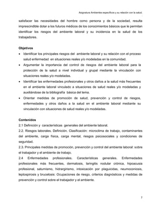 Asignatura Ambientes específicos y su relación con la salud.
.
7
satisfacer las necesidades del hombre como persona y de la sociedad, resulta
imprescindible dotar a los futuros médicos de los conocimientos básicos que le permitan
identificar los riesgos del ambiente laboral y su incidencia en la salud de los
trabajadores.
Objetivos
• Identificar los principales riesgos del ambiente laboral y su relación con el proceso
salud enfermedad en situaciones reales y/o modeladas en la comunidad.
• Argumentar la importancia del control de riesgos del ambiente laboral para la
protección de la salud a nivel individual y grupal mediante la vinculación con
situaciones reales y/o modeladas.
• Identificar las enfermedades profesionales y otros daños a la salud más frecuentes
en el ambiente laboral vinculado a situaciones de salud reales y/o modeladas y
auxiliándose de la bibliografía básica del tema.
• Orientar medidas de promoción de salud, prevención y control de riesgos,
enfermedades y otros daños a la salud en el ambiente laboral mediante su
vinculación con situaciones de salud reales y/o modeladas.
Contenidos
2.1 Definición y características generales del ambiente laboral.
2.2. Riesgos laborales. Definición. Clasificación: microclima de trabajo, contaminantes
del ambiente, carga física, carga mental, riesgos psicosociales y condiciones de
seguridad.
2.3. Principales medidas de promoción, prevención y control del ambiente laboral: sobre
el trabajador y el ambiente de trabajo.
2.4 Enfermedades profesionales. Características generales. Enfermedades
profesionales más frecuentes, dermatosis, laringitis nodular crónica, hipoacusia
profesional, saturnismo, hidrargirismo, intoxicación por plaguicidas, neumoconiosis,
leptospirosis y brucelosis: Ocupaciones de riesgo, criterios diagnósticos y medidas de
prevención y control sobre el trabajador y el ambiente.
 