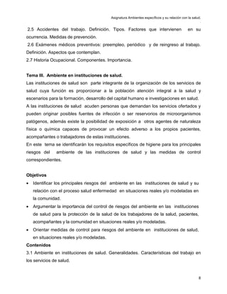 Asignatura Ambientes específicos y su relación con la salud.
.
8
2.5 Accidentes del trabajo. Definición. Tipos. Factores que intervienen en su
ocurrencia. Medidas de prevención.
2.6 Exámenes médicos preventivos: preempleo, periódico y de reingreso al trabajo.
Definición. Aspectos que contemplan.
2.7 Historia Ocupacional. Componentes. Importancia.
Tema III. Ambiente en instituciones de salud.
Las instituciones de salud son parte integrante de la organización de los servicios de
salud cuya función es proporcionar a la población atención integral a la salud y
escenarios para la formación, desarrollo del capital humano e investigaciones en salud.
A las instituciones de salud acuden personas que demandan los servicios ofertados y
pueden originar posibles fuentes de infección o ser reservorios de microorganismos
patógenos, además existe la posibilidad de exposición a otros agentes de naturaleza
física o química capaces de provocar un efecto adverso a los propios pacientes,
acompañantes o trabajadores de estas instituciones.
En este tema se identificarán los requisitos específicos de higiene para los principales
riesgos del ambiente de las instituciones de salud y las medidas de control
correspondientes.
Objetivos
• Identificar los principales riesgos del ambiente en las instituciones de salud y su
relación con el proceso salud enfermedad en situaciones reales y/o modeladas en
la comunidad.
• Argumentar la importancia del control de riesgos del ambiente en las instituciones
de salud para la protección de la salud de los trabajadores de la salud, pacientes,
acompañantes y la comunidad en situaciones reales y/o modeladas.
• Orientar medidas de control para riesgos del ambiente en instituciones de salud,
en situaciones reales y/o modeladas.
Contenidos
3.1 Ambiente en instituciones de salud. Generalidades. Características del trabajo en
los servicios de salud.
 