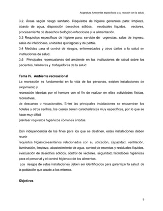 Asignatura Ambientes específicos y su relación con la salud.
.
9
3.2. Áreas según riesgo sanitario. Requisitos de higiene generales para: limpieza,
abasto de agua, disposición desechos sólidos, residuales líquidos, vectores,
procesamiento de desechos biológico-infecciosos y la alimentación.
3.3 Requisitos específicos de higiene para: servicio de urgencias, salas de ingreso,
salas de infecciosos, unidades quirúrgicas y de partos.
3.4 Medidas para el control de riesgos, enfermedades y otros daños a la salud en
instituciones de salud.
3.5 Principales repercusiones del ambiente en las instituciones de salud sobre los
pacientes, familiares y trabajadores de la salud.
Tema IV. Ambiente recreacional
La recreación es fundamental en la vida de las personas, existen instalaciones de
alojamiento y
recreación ideadas por el hombre con el fin de realizar en ellas actividades físicas,
recreativas,
de descanso o vacacionales. Entre las principales instalaciones se encuentran los
hoteles y otros centros, los cuales tienen características muy específicas, por lo que se
hace muy difícil
plantear requisitos higiénicos comunes a todas.
Con independencia de los fines para los que se destinen, estas instalaciones deben
reunir
requisitos higiénico-sanitarios relacionados con su ubicación, capacidad, ventilación,
iluminación, limpieza, abastecimiento de agua, control de excretas y residuales líquidos,
evacuación de desechos sólidos, control de vectores, seguridad, facilidades higiénicas
para el personal y el control higiénico de los alimentos.
Los riesgos de estas instalaciones deben ser identificados para garantizar la salud de
la población que acude a los mismos.
Objetivos
 
