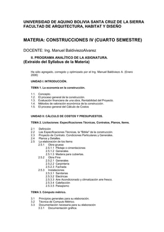 UNIVERSIDAD DE AQUINO BOLIVIA SANTA CRUZ DE LA SIERRA
FACULTAD DE ARQUITECTURA, HABITAT Y DISEÑO
MATERIA: CONSTRUCCIONES IV (CUARTO SEMESTRE)
DOCENTE: Ing. Manuel BaldiviezoAlvarez
II. PROGRAMA ANALÍTICO DE LA ASIGNATURA.
(Extraído del Syllabus de la Materia)
Ha sido agregado, corregido y optimizado por el Ing. Manuel Baldiviezo A. (Enero
2006)
UNIDAD I: INTRODUCCIÓN.
TEMA 1. La economía en la construcción.
1.1. Concepto.
1.2. El proceso general de la construcción.
1.3. Evaluación financiera de una obra, Rentabilidad del Proyecto.
1.4. Métodos de valoración económica de la construcción.
1.5. El proceso general del Cálculo de Costos
UNIDAD II: CÁLCULO DE COSTOS Y PRESUPUESTOS.
TEMA 2. Licitaciones: Especificaciones Técnicas, Contratos, Planos, Items.
2.1 Definición
2.2 Las Especificaciones Técnicas, la "Biblia" de la construcción.
2.3 Proyecto de Contrato. Condiciones Particulares y Generales.
2.4 Planos y Detalles.
2.5 La elaboración de los Items
2.5.1 Obra gruesa
2.5.1.1 Pilotaje o cimentaciones
2.5.1.2 Generales
2.5.1.3 Madera para cubiertas.
2.5.2 Obra Fina
2.5.2.1 Generales
2.5.2.2 Carpintería
2.5.2.3 Fachada
2.5.3 Instalaciones
2.5.3.1 Sanitarias
2.5.3.2 Electricas
2.5.3.3 Aire Acondicionado y climatización aire fresco.
2.5.3.4 Calefacción
2.5.3.5 Paisajismo
TEMA 3. Cómputo métrico.
3.1 Principios generales para su elaboración.
3.2 Técnica de Computo Métrico.
3.3 Documentación necesaria para su elaboración
3.3.1 Documentación gráfica.
 