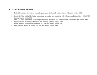6. REFERENCIAS BIBLIOGRÁFICAS.
1. Texto: Glyn, James. Matemáticas Avanzadas para Ingeniería. Segunda edición. Pearson Educación. México 2002.
2. Dennis G. Zill y Michael R. Cullen. Matemáticas Avanzadas para Ingeniería, Vol. 1, Ecuaciones Diferenciales . CENGAGE
learning. Séptima edición 2009
3. Peter V. O’ Neil. Matemáticas Avanzadas para Ingeniería. Volumen 1 y 2; Tercera Edición. Editorial CECSA. México 1999
4. Erwin Kreyszing. Matemáticas Avanzadas para Ingeniero. Editorial Limusa, 1990.
5. Murray, Spiegel. Transformadas de Laplace. Mc Graw Hill. Primera Edición 1998.
6. Pablo Irrajabal. Análisis de señales. Mc Graw Hill. Primera Edición 1999.
 