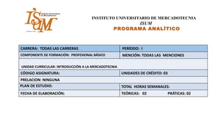 INSTITUTO UNIVERSITARIO DE MERCADOTECNIA
ISUM
PROGRAMA ANALÍTICO
CARRERA: TODAS LAS CARRERAS PERÍODO: I
COMPONENTE DE FORMACIÓN: PROFESIONAL BÁSICO MENCIÓN: TODAS LAS MENCIONES
UNIDAD CURRICULAR: INTRODUCCIÓN A LA MERCADOTECNIA
CÓDIGO ASIGNATURA: UNIDADES DE CRÉDITO: 03
PRELACION: NINGUNA
PLAN DE ESTUDIO: TOTAL HORAS SEMANALES:
FECHA DE ELABORACIÓN: TEÓRICAS: 02 PRÁTICAS: 02
 