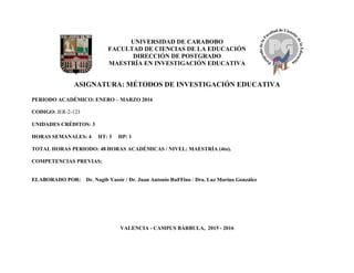 UNIVERSIDAD DE CARABOBO
FACULTAD DE CIENCIAS DE LA EDUCACIÓN
DIRECCIÓN DE POSTGRADO
MAESTRÍA EN INVESTIGACIÓN EDUCATIVA
ASIGNATURA: MÉTODOS DE INVESTIGACIÓN EDUCATIVA
PERIODO ACADÉMICO: ENERO – MARZO 2016
CODIGO: IER-2-123
UNIDADES CRÉDITOS: 3
HORAS SEMANALES: 4 HT: 3 HP: 1
TOTAL HORAS PERIODO: 48 HORAS ACADÉMICAS / NIVEL: MAESTRÍA (4to).
COMPETENCIAS PREVIAS:
ELABORADO POR: Dr. Nagib Yassir / Dr. Juan Antonio RuFFino / Dra. Luz Marina González
VALENCIA - CAMPUS BÁRBULA, 2015 - 2016
 
