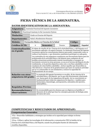 UNIVERSIDAD POLITÉCNICA DE MADRID
                                    FACULTAD DE C.C. DE LA ACTIVIDAD FÍSICA Y DEL DEPORTE (I.N.E.F)



            FICHA TÉCNICA DE LA ASIGNATURA.
DATOS IDENTIFICATIVOS DE LA ASIGNATURA:
Asignatura:         Anatomía Funcional del Aparato Locomotor

Subject:       Functional Anatomy in the Locomotor System

Titulación:               Grado en Ciencias del Deporte

Departamento:             Salud y Rendimiento Humano

Módulo:           Formación Básica en Ciencias de la Salud                          Código:
Créditos ECTS:                  6           Semestre:               Tercero         Lengua:          Español

Contextualización El objeto de estudio de las Ciencias de la Actividad Física y del Deporte es el
en el grado:      movimiento aplicado a la especie humana. La Anatomia Funcional del Aparato
                            Locomotor aporta los conocimientos básicos para poder comprender como se
                            realiza el movimiento y que elementos anatómicos participan en cada gesto.
                            Los contenidos de esta asignatura constituyen una herramienta básica para los
                            profesionales de la actividad física y del deporte pues cualquiera de sus
                            posibles actuaciones profesionales estarán encaminadas a conseguir un
                            movimiento correcto en otras personas, ya sea en el terreno del deporte de alto
                            rendimiento, en la prectica deportiva como ocio y con fines saludables o en la
                            ensañanza de estos habitos saludables , incluso aquellos que desarrollen su
                            vida laboral en el terreno de la gestión tienen que tener en cuenta la actividad
                            que se va a desarrollar en una instalación y conocer la capacidad de
                            desplazamiento de un cuerpo.
Relación con otras                  La anatomía del aparato locomotor es un pilar de las ciencias de la
asignaturas del grado:              actividad fisica y del deporte por lo que está directamente relacionada
                                    con buena parte de las asignaturas del grado. Así su conocimiento es
                                    fundamental para todas las asignaturas de deportes y tambien para
                                    biomecánica, kinesiología, antropometría, sistemática del ejercicio,
                                    salud pública…
Requisitos Previos:
Recomendaciones y                   Es recomendable para los alumnos que no eligieron en bachiller el
observaciones:                      itinerario de la salud que lean los conceptos generales de biologia antes
                                    del inicio del curso




COMPETENCIAS Y RESULTADOS DE APRENDIZAJE:
Competencias Generales:
 CG2.- Desarrollar habilidades y estrategias que incidan en la capacidad para trabajar en forma
autónoma.
 CG14.- Utilizar y aplicar las tecnologías de la información y comunicación (TIC) al ámbito de las
Ciencias de la Actividad Física y del Deporte, usando las principales fuentes de información
científica disponibles.
 